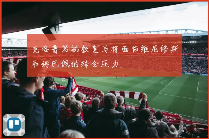 克洛普若执教皇马将面临维尼修斯和姆巴佩的转会压力
