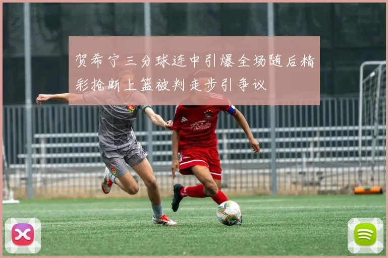 贺希宁三分球连中引爆全场随后精彩抢断上篮被判走步引争议