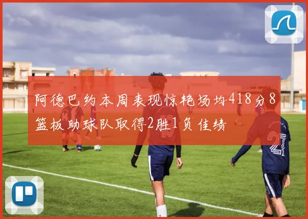 阿德巴约本周表现惊艳场均418分8篮板助球队取得2胜1负佳绩