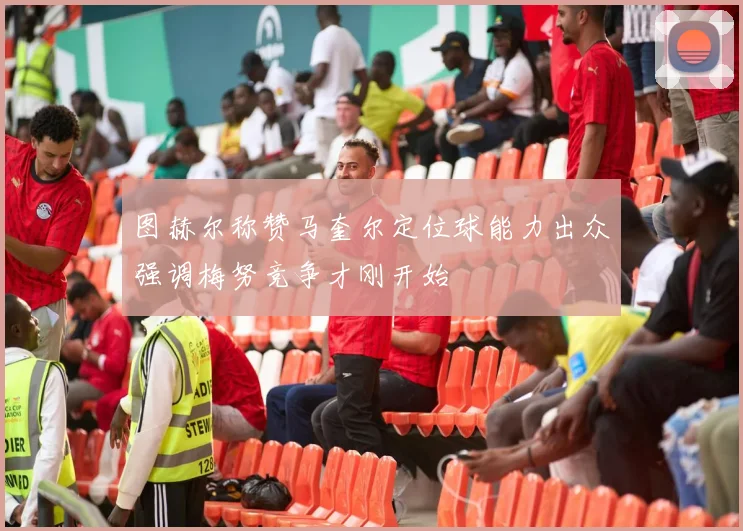 图赫尔称赞马奎尔定位球能力出众强调梅努竞争才刚开始