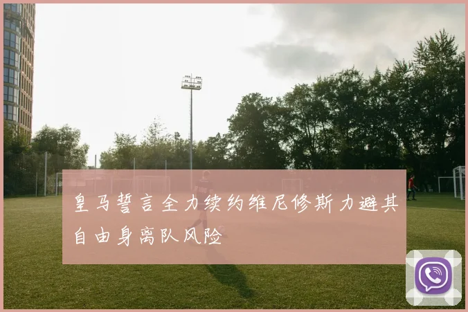 皇马誓言全力续约维尼修斯力避其自由身离队风险