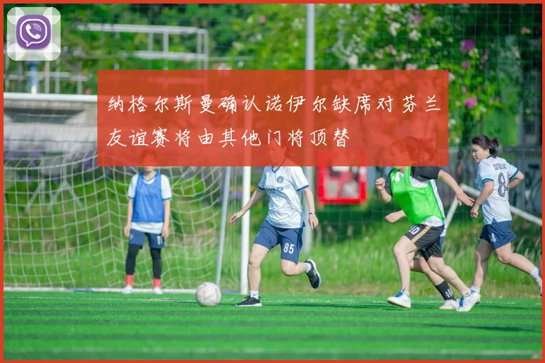 纳格尔斯曼确认诺伊尔缺席对芬兰友谊赛将由其他门将顶替