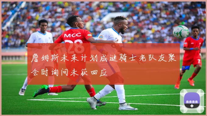 詹姆斯未来计划成谜骑士老队友聚会时询问未获回应