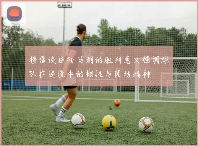 穆雷谈逆转马刺的胜利意义强调球队在逆境中的韧性与团结精神
