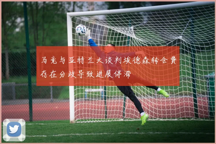 马竞与亚特兰大谈判埃德森转会费存在分歧导致进展停滞