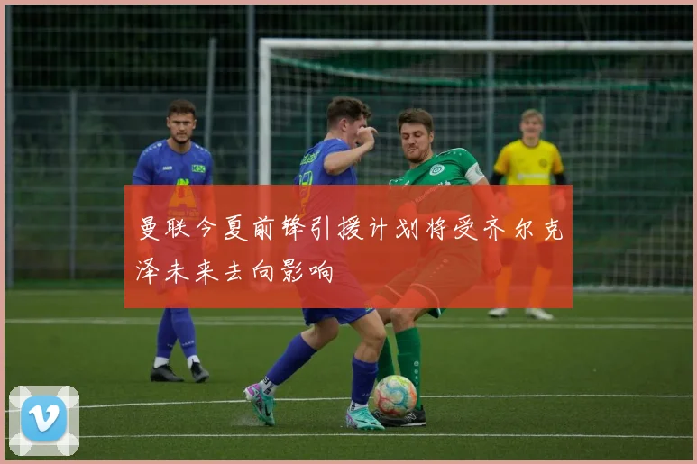 曼联今夏前锋引援计划将受齐尔克泽未来去向影响