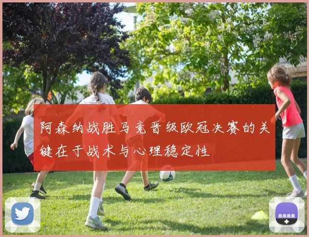 阿森纳战胜马竞晋级欧冠决赛的关键在于战术与心理稳定性