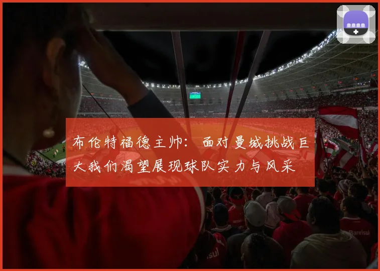 布伦特福德主帅：面对曼城挑战巨大我们渴望展现球队实力与风采