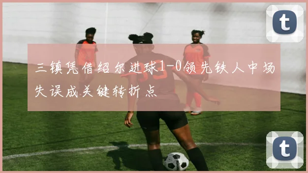 三镇凭借绍尔进球1-0领先铁人中场失误成关键转折点