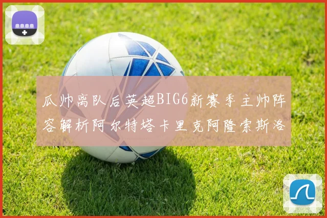 瓜帅离队后英超BIG6新赛季主帅阵容解析阿尔特塔卡里克阿隆索斯洛特的挑战与机遇