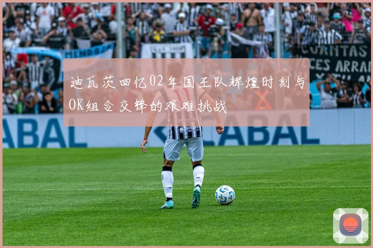 迪瓦茨回忆02年国王队辉煌时刻与OK组合交锋的艰难挑战