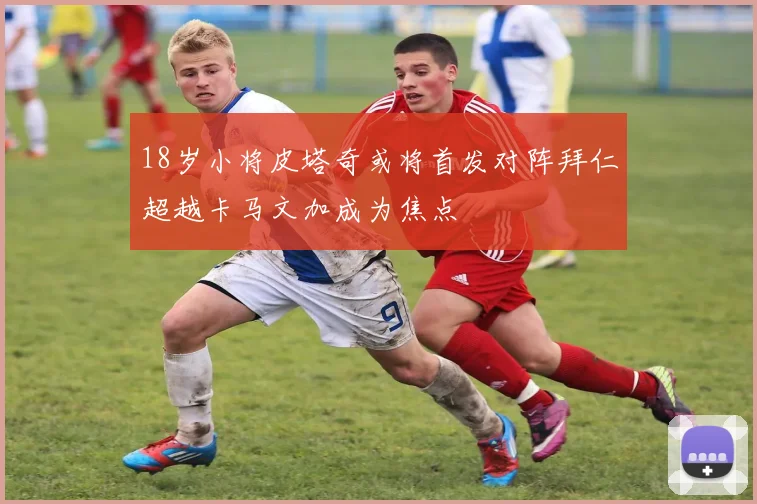 18岁小将皮塔奇或将首发对阵拜仁超越卡马文加成为焦点
