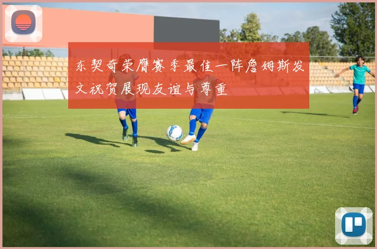 东契奇荣膺赛季最佳一阵詹姆斯发文祝贺展现友谊与尊重